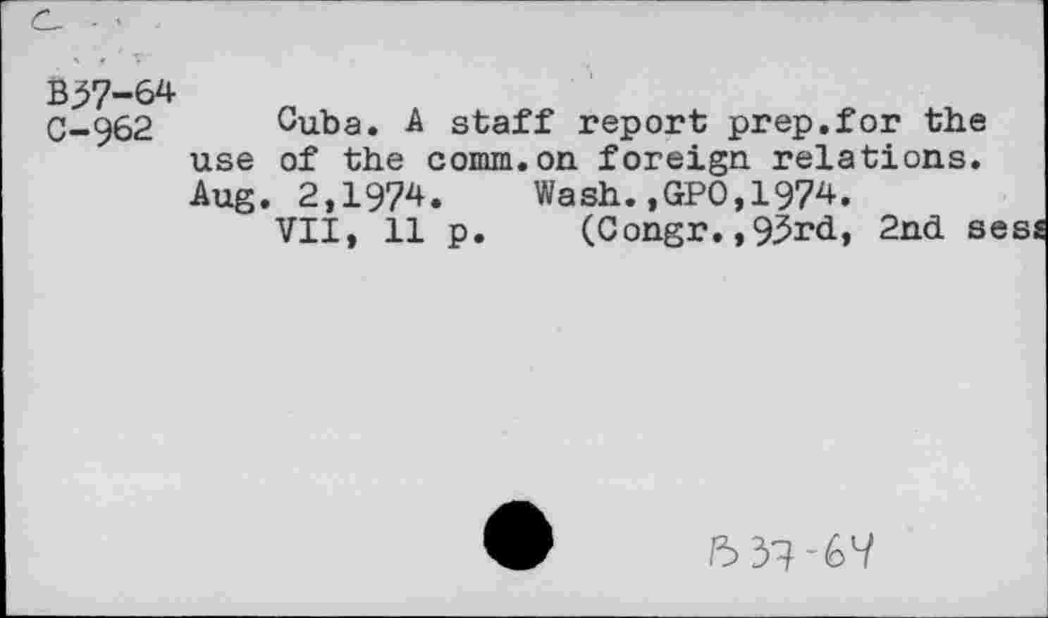 ﻿B^7-64 C-962
Cuba. A staff report prep.for the use of the comm.on foreign relations. Aug. 2,1974. Wash.,GPO,1974.
VII, 11 p. (Congr.,93rd, 2nd sess